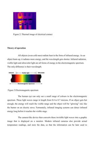 Figure 2: Thermal image of electrical contact
Theory of operation
All objects (even cold ones) radiate heat in the form of infrared energy. As an
object heats up, it radiates more energy, and the wavelength gets shorter. Infrared radiation,
visible light and ultraviolet light are all forms of energy in the electromagnetic spectrum.
The only difference is their wavelength.
Figure 3:Electromagnetic spectrum
The human eye can only see a small range of colours in the electromagnetic
spectrum. These light waves range in length from 0.4 to 0.7 microns. If an object gets hot
enough, the energy will reach the visible range and the object will be “glowing” red, like
the burner on an electric stove. Fortunately, infrared imaging systems can detect infrared
energy long before it reaches the visible stage.
The camera-like device then converts these invisible light waves into a graphic
image that is displayed on a monitor. Modern infrared cameras also provide actual
temperature readings, and store the data, so that the information can be later used to
 