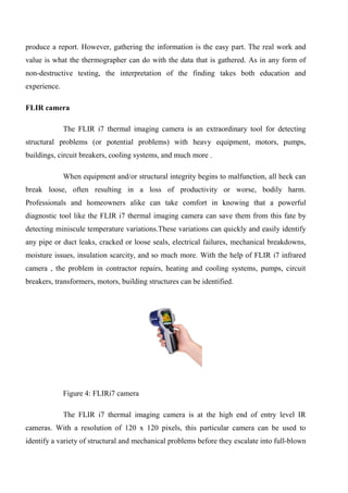 produce a report. However, gathering the information is the easy part. The real work and
value is what the thermographer can do with the data that is gathered. As in any form of
non-destructive testing, the interpretation of the finding takes both education and
experience.
FLIR camera
The FLIR i7 thermal imaging camera is an extraordinary tool for detecting
structural problems (or potential problems) with heavy equipment, motors, pumps,
buildings, circuit breakers, cooling systems, and much more .
When equipment and/or structural integrity begins to malfunction, all heck can
break loose, often resulting in a loss of productivity or worse, bodily harm.
Professionals and homeowners alike can take comfort in knowing that a powerful
diagnostic tool like the FLIR i7 thermal imaging camera can save them from this fate by
detecting miniscule temperature variations.These variations can quickly and easily identify
any pipe or duct leaks, cracked or loose seals, electrical failures, mechanical breakdowns,
moisture issues, insulation scarcity, and so much more. With the help of FLIR i7 infrared
camera , the problem in contractor repairs, heating and cooling systems, pumps, circuit
breakers, transformers, motors, building structures can be identified.
Figure 4: FLIRi7 camera
The FLIR i7 thermal imaging camera is at the high end of entry level IR
cameras. With a resolution of 120 x 120 pixels, this particular camera can be used to
identify a variety of structural and mechanical problems before they escalate into full-blown
 