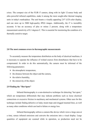 crises. The compact size of the FLIR i7 camera, along with its light 12-ounce body and
ultra powerful infrared capabilities, make it among the most sought-after thermal imaging
units in today's marketplace. The unit boasts a visually appealing 2.8" LCD color display,
and can store up to 5000 high-quality JPEG images. Additionally, the i7 is incredibly
accurate. It has an accuracy of plus or minus 2 percent, along with a temperature
measurement sensitivity of 0.1 degrees C. This is essential for monitoring the condition of a
thermally sensitive target.
2.8 The most common errors in thermographic measurements
To accurately measure the temperature distribution on the body of electrical machines, it
is necessary to separate the influence of wished sources from disturbances that have to be
compensated. In order to do this automatically, the camera must be informed of the
following parameters:
 the atmospheric temperature,
 the distance between the object and the camera,
 the relative humidity,
 the emissivity of the object.
2.9 Finding the "Hot Spots"
Infrared thermography is a non-destructive technique for detecting “hot spots,”
which are temperature differentials that may indicate problems such as loose electrical
connections or excessive friction in machinery and mechanical systems. Other uses for this
technique include finding defective or leaky steam traps and clogged steamed lines, as well
as many other conditions which can lead to failure or energy loss.
Infrared thermography utilizes a camera-like device which views a large area at
a time, senses infrared emissions and converts the emissions into a visual display. Large
quantities of equipment are scanned while in operation, so production need not be
 