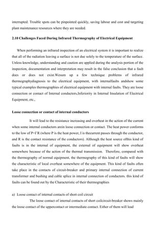 interrupted. Trouble spots can be pinpointed quickly, saving labour and cost and targeting
plant maintenance resources where they are needed.
2.10 Challenges Faced During Infrared Thermography of Electrical Equipment
When performing an infrared inspection of an electrical system it is important to realize
that all of the radiation leaving a surface is not due solely to the temperature of the surface.
Unless knowledge, understanding and caution are applied during the analysis portion of the
inspection, documentation and interpretation may result in the false conclusion that a fault
does or does not exist.Wesum up a few technique problems of infrared
thermographydiagnosis to the electrical equipment, with internalfaults andshow some
typical examples thermographies of electrical equipment with internal faults. They are loose
connection or contact of Internal conductors,Inferiority in Internal Insulation of Electrical
Equipment, etc.,
Loose connection or contact of internal conductors
It will lead to the resistance increasing and overheat in the action of the current
when some internal conductors arein loose connection or contact. The heat power conforms
to the low of P=I’R (where P is the heat power, I is thecurrent passes through the conductor,
and R is the contact resistance of the conductors). Although the heat source ofthis kind of
faults is in the internal of equipment, the external of equipment will show overheat
somewhere because of the action of the thermal transmission. Therefore, compared with
the thermography of normal equipment, the thermography of this kind of faults will show
the characteristic of local overheat somewhere of the equipment. This kind of faults often
take place in the contacts of circuit-breaker and primary internal connection of current
transformer and bushing and cable splice in internal connection of conductors. this kind of
faults can be found out by the Characteristic of their thermographies
a) Loose contact of internal contacts of short coil circuit
The loose contact of internal contacts of short coilcircuit-breaker shows mainly
the loose contact of the uppercontact or intermediate contact. Either of them will lead
 