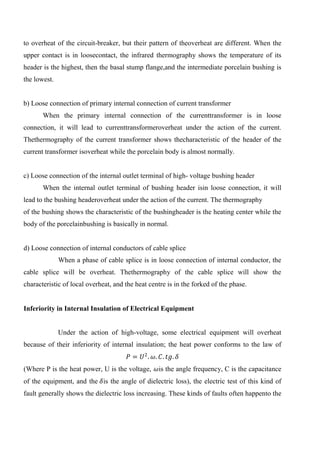 to overheat of the circuit-breaker, but their pattern of theoverheat are different. When the
upper contact is in loosecontact, the infrared thermography shows the temperature of its
header is the highest, then the basal stump flange,and the intermediate porcelain bushing is
the lowest.
b) Loose connection of primary internal connection of current transformer
When the primary internal connection of the currenttransformer is in loose
connection, it will lead to currenttransformeroverheat under the action of the current.
Thethermography of the current transformer shows thecharacteristic of the header of the
current transformer isoverheat while the porcelain body is almost normally.
c) Loose connection of the internal outlet terminal of high- voltage bushing header
When the internal outlet terminal of bushing header isin loose connection, it will
lead to the bushing headeroverheat under the action of the current. The thermography
of the bushing shows the characteristic of the bushingheader is the heating center while the
body of the porcelainbushing is basically in normal.
d) Loose connection of internal conductors of cable splice
When a phase of cable splice is in loose connection of internal conductor, the
cable splice will be overheat. Thethermography of the cable splice will show the
characteristic of local overheat, and the heat centre is in the forked of the phase.
Inferiority in Internal Insulation of Electrical Equipment
Under the action of high-voltage, some electrical equipment will overheat
because of their inferiority of internal insulation; the heat power conforms to the law of
𝑃 = 𝑈2
. 𝜔. 𝐶. 𝑡𝑔. 𝛿
(Where P is the heat power, U is the voltage, 𝜔is the angle frequency, C is the capacitance
of the equipment, and the 𝛿is the angle of dielectric loss), the electric test of this kind of
fault generally shows the dielectric loss increasing. These kinds of faults often happento the
 