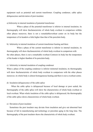 equipment such as potential and current transformer. Coupling condenser, cable splice
deliquescence and deviation of post insulator.
a) Inferiority in internal insulation of potential transformer
When a phase of the potential transformer is inferior in internal insulation, its
thermography will show thecharacteristic of whole body overheat in comparison withthe
other phases moreover, there is not a remarkableoverheat center on its body but the
temperature of its headeris a little higher than that of the porcelain body.
b) Inferiority in internal insulation of current transformer heating and there
When a phase of the current transformer is inferior in internal insulation, its
thermography will show thecharacteristic of whole body overheat in comparison with
the other phases, there is not a remarkable overheat Centreon its body but the temperature
of the header is higher thanthat of its porcelain body.
c) Inferiority in internal insulation of coupling condenser
When a phase of the coupling condenser is inferior ininternal insulation, its thermography
will show thecharacteristic of whole body overheat in comparison with the other phases
moreover, its whole body is almost homogeneous heating and there is not a overheat centre.
d) Insulation deliquescence of the cable splice
When the cable splice is deliquesced because of local damage or poor sealed, the
thermography of the cable splice will show the characteristics of whole body overheat or
local overheat. When whole insulation of the cable splice is deliquesced, the thermography
of the cable splice shows characteristics of whole body overheat.
e) Deviation of post insulator
Sometimes the post insulator may deviate from insulation and give out abnormal heat
because of fail in manufacturing and technology or porcelain aging in the long time. The
thermography of the post insulator shows the characteristic of whole body overheat.
 