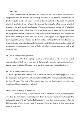Other faults
Some faults of electrical equipment are rather particular. For example, some electrical
equipment with oilfor insulator dielectric may lack of oil or low oil level, sometimes the oil
level is pseudo or false oil level. Thiskind of fault is difficult to be found by common
electrical test, but it is very effective for infrared thermography tofind out. As electrical
equipment are with normal heat because of power consumption and the oil of electrical
equipment is the carrier of heat. Therefore, when the oil level is lower, the thermography of
the equipment willshow characteristic of the mark of oil level separatrix with temperature
lower above and higher below. This kind of fault often happens to the equipment such as
coupling condenser and potential transformer and oil bushing of transformer. In addition,
some equipment give out unbalanced or abnormal heat distribution because of their internal
components being damped, this kind of faults often happen to the equipment such as all
sorts of arrester.
a) Lack of oil in coupling condenser
The oil level of coupling condenser with lack of oil is often lower for several
skirts, this kind of fault can be seen from its thermography when the high sensitivity of the
thermo vision is selected. Moreover, there is a clear temperature gradient in oil level.
b) Lack of oil in potential transformer
When a potential transformer is lack of oil or low oillevel, its thermography will show
the characteristic ofseparatrix with dimer above and brighter below, theseparatrix indicates
the true oil level. This kind of fault canbe seen from its thermography when the high
sensitivity ofthe thermo vision is selected.
c) Lack of oil in bushing of transformer
When a bushing of transformer is lack of oil or low oillevel, its thermography
will show the characteristic ofseparatrix with dimer above and brighter below, theseparatrix
indicates the true oil level. This kind of faultscan be seen from its thermography when the
highsensitivity of the thermo vision is selected. Moreover, thereis a clear temperature
gradient in oil level.
 