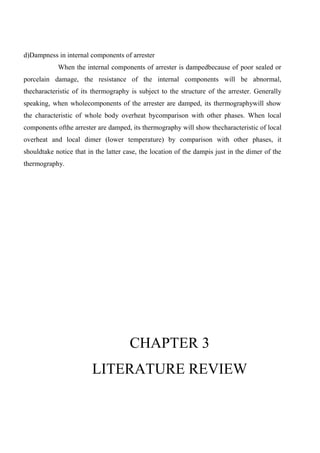 d)Dampness in internal components of arrester
When the internal components of arrester is dampedbecause of poor sealed or
porcelain damage, the resistance of the internal components will be abnormal,
thecharacteristic of its thermography is subject to the structure of the arrester. Generally
speaking, when wholecomponents of the arrester are damped, its thermographywill show
the characteristic of whole body overheat bycomparison with other phases. When local
components ofthe arrester are damped, its thermography will show thecharacteristic of local
overheat and local dimer (lower temperature) by comparison with other phases, it
shouldtake notice that in the latter case, the location of the dampis just in the dimer of the
thermography.
CHAPTER 3
LITERATURE REVIEW
 