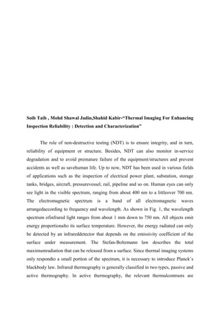 Soib Taib , Mohd Shawal Jadin,Shahid Kabir-“Thermal Imaging For Enhancing
Inspection Reliability : Detection and Characterization”
The role of non-destructive testing (NDT) is to ensure integrity, and in turn,
reliability of equipment or structure. Besides, NDT can also monitor in-service
degradation and to avoid premature failure of the equipment/structures and prevent
accidents as well as savehuman life. Up to now, NDT has been used in various fields
of applications such as the inspection of electrical power plant, substation, storage
tanks, bridges, aircraft, pressurevessel, rail, pipeline and so on. Human eyes can only
see light in the visible spectrum, ranging from about 400 nm to a littleover 700 nm.
The electromagnetic spectrum is a band of all electromagnetic waves
arrangedaccording to frequency and wavelength. As shown in Fig. 1, the wavelength
spectrum ofinfrared light ranges from about 1 mm down to 750 nm. All objects emit
energy proportionalto its surface temperature. However, the energy radiated can only
be detected by an infrareddetector that depends on the emissivity coefficient of the
surface under measurement. The Stefan-Boltzmann law describes the total
maximumradiation that can be released from a surface. Since thermal imaging systems
only respondto a small portion of the spectrum, it is necessary to introduce Planck’s
blackbody law. Infrared thermography is generally classified in two types, passive and
active thermography. In active thermography, the relevant thermalcontrasts are
 
