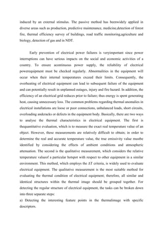 induced by an external stimulus. The passive method has beenwidely applied in
diverse areas such as production, predictive maintenance, medicine,detection of forest
fire, thermal efficiency survey of buildings, road traffic monitoring,agriculture and
biology, detection of gas and in NDT.
Early prevention of electrical power failures is veryimportant since power
interruptions can have serious impacts on the social and economic activities of a
country. To ensure acontinuous power supply, the reliability of electrical
powerequipment must be checked regularly. Abnormalities in the equipment will
occur when their internal temperatures exceed their limits. Consequently, the
overheating of electrical equipment can lead to subsequent failure of the equipment
and can potentially result in unplanned outages, injury and fire hazard. In addition, the
efficiency of an electrical grid reduces prior to failure; thus energy is spent generating
heat, causing unnecessary loss. The common problems regarding thermal anomalies in
electrical installations are loose or poor connections, unbalanced loads, short circuits,
overloading andcracks or defects in the equipment body. Basically, there are two ways
to analyse the thermal characteristics in electrical equipment. The first is
thequantitative evaluation, which is to measure the exact real temperature value of an
object. However, these measurements are relatively difficult to obtain; in order to
determine the real and accurate temperature value, the true emissivity value mustbe
identified by considering the effects of ambient conditions and atmospheric
attenuation. The second is the qualitative measurement, which considers the relative
temperature valueof a particular hotspot with respect to other equipment in a similar
environment. This method, which employs the ΔT criteria, is widely used to evaluate
electrical equipment. The qualitative measurement is the most suitable method for
evaluating the thermal condition of electrical equipment; therefore, all similar and
identical structures within the thermal image should be grouped together. For
detecting the regular structure of electrical equipment, the tasks can be broken down
into three separate steps:
a) Detecting the interesting feature points in the thermalimage with specific
descriptors.
 