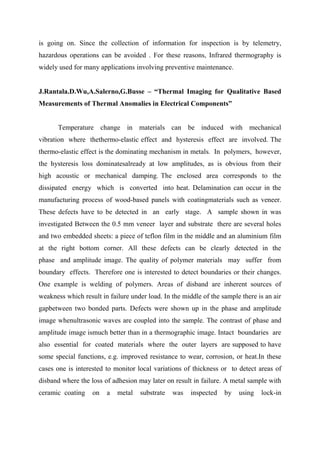 is going on. Since the collection of information for inspection is by telemetry,
hazardous operations can be avoided . For these reasons, Infrared thermography is
widely used for many applications involving preventive maintenance.
J.Rantala.D.Wu,A.Salerno,G.Busse – “Thermal Imaging for Qualitative Based
Measurements of Thermal Anomalies in Electrical Components”
Temperature change in materials can be induced with mechanical
vibration where thethermo-elastic effect and hysteresis effect are involved. The
thermo-elastic effect is the dominating mechanism in metals. In polymers, however,
the hysteresis loss dominatesalready at low amplitudes, as is obvious from their
high acoustic or mechanical damping. The enclosed area corresponds to the
dissipated energy which is converted into heat. Delamination can occur in the
manufacturing process of wood-based panels with coatingmaterials such as veneer.
These defects have to be detected in an early stage. A sample shown in was
investigated Between the 0.5 mm veneer layer and substrate there are several holes
and two embedded sheets: a piece of teflon film in the middle and an aluminium film
at the right bottom corner. All these defects can be clearly detected in the
phase and amplitude image. The quality of polymer materials may suffer from
boundary effects. Therefore one is interested to detect boundaries or their changes.
One example is welding of polymers. Areas of disband are inherent sources of
weakness which result in failure under load. In the middle of the sample there is an air
gapbetween two bonded parts. Defects were shown up in the phase and amplitude
image whenultrasonic waves are coupled into the sample. The contrast of phase and
amplitude image ismuch better than in a thermographic image. Intact boundaries are
also essential for coated materials where the outer layers are supposed to have
some special functions, e.g. improved resistance to wear, corrosion, or heat.In these
cases one is interested to monitor local variations of thickness or to detect areas of
disband where the loss of adhesion may later on result in failure. A metal sample with
ceramic coating on a metal substrate was inspected by using lock-in
 