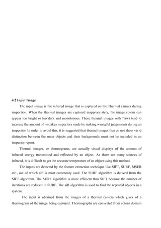 4.2 Input Image
The input image is the infrared image that is captured on the Thermal camera during
inspection. When the thermal images are captured inappropriately, the image colour can
appear too bright or too dark and monotonous. These thermal images with flaws tend to
increase the amount of mistakes inspectors made by making wrongful judgements during an
inspection In order to avoid this, it is suggested that thermal images that do not show vivid
distinction between the main objects and their backgrounds must not be included in an
inspector report.
Thermal images, or thermograms, are actually visual displays of the amount of
infrared energy transmitted and reflected by an object. As there are many sources of
infrared, it is difficult to get the accurate temperature of an object using this method.
The inputs are detected by the feature extraction technique like SIFT, SURF, MSER
etc., out of which sift is most commonly used. The SURF algorithm is derived from the
SIFT algorithm. The SURF algorithm is more efficient than SIFT because the number of
iterations are reduced in SURF. The sift algorithm is used to find the repeated objects in a
system.
The input is obtained from the images of a thermal camera which gives of a
thermogram of the image being captured. Thermographs are converted from colour domain
 