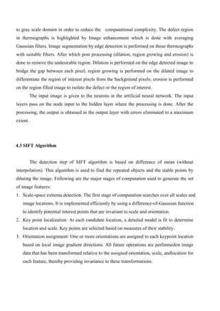to gray scale domain in order to reduce the computational complexity. The defect region
in thermographs is highlighted by Image enhancement which is done with averaging
Gaussian filters. Image segmentation by edge detection is performed on those thermographs
with suitable filters. After which post processing (dilation, region growing and erosion) is
done to remove the undesirable region. Dilation is performed on the edge detected image to
bridge the gap between each pixel; region growing is performed on the dilated image to
differentiate the region of interest pixels from the background pixels; erosion is performed
on the region filled image to isolate the defect or the region of interest.
The input image is given to the neurons in the artificial neural network. The input
layers pass on the node input to the hidden layer where the processing is done. After the
processing, the output is obtained in the output layer with errors eliminated to a maximum
extent.
4.3 SIFT Algorithm
The detection step of SIFT algorithm is based on difference of mean (without
interpolation). This algorithm is used to find the repeated objects and the stable points by
diluting the image. Following are the major stages of computation used to generate the set
of image features:
1. Scale-space extrema detection: The first stage of computation searches over all scales and
image locations. It is implemented efficiently by using a difference-of-Gaussian function
to identify potential interest points that are invariant to scale and orientation.
2. Key point localization: At each candidate location, a detailed model is fit to determine
location and scale. Key points are selected based on measures of their stability.
3. Orientation assignment: One or more orientations are assigned to each keypoint location
based on local image gradient directions. All future operations are performedon image
data that has been transformed relative to the assigned orientation, scale, andlocation for
each feature, thereby providing invariance to these transformations.
 