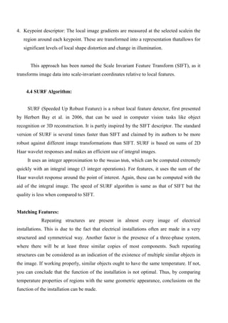 4. Keypoint descriptor: The local image gradients are measured at the selected scalein the
region around each keypoint. These are transformed into a representation thatallows for
significant levels of local shape distortion and change in illumination.
This approach has been named the Scale Invariant Feature Transform (SIFT), as it
transforms image data into scale-invariant coordinates relative to local features.
4.4 SURF Algorithm:
SURF (Speeded Up Robust Feature) is a robust local feature detector, first presented
by Herbert Bay et al. in 2006, that can be used in computer vision tasks like object
recognition or 3D reconstruction. It is partly inspired by the SIFT descriptor. The standard
version of SURF is several times faster than SIFT and claimed by its authors to be more
robust against different image transformations than SIFT. SURF is based on sums of 2D
Haar wavelet responses and makes an efficient use of integral images.
It uses an integer approximation to the Hessian blob, which can be computed extremely
quickly with an integral image (3 integer operations). For features, it uses the sum of the
Haar wavelet response around the point of interest. Again, these can be computed with the
aid of the integral image. The speed of SURF algorithm is same as that of SIFT but the
quality is less when compared to SIFT.
Matching Features:
Repeating structures are present in almost every image of electrical
installations. This is due to the fact that electrical installations often are made in a very
structured and symmetrical way. Another factor is the presence of a three-phase system,
where there will be at least three similar copies of most components. Such repeating
structures can be considered as an indication of the existence of multiple similar objects in
the image. If working properly, similar objects ought to have the same temperature. If not,
you can conclude that the function of the installation is not optimal. Thus, by comparing
temperature properties of regions with the same geometric appearance, conclusions on the
function of the installation can be made.
 