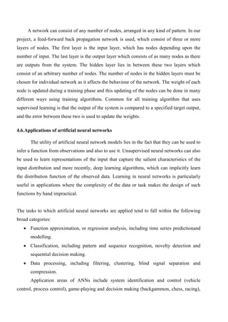 A network can consist of any number of nodes, arranged in any kind of pattern. In our
project, a feed-forward back propagation network is used, which consist of three or more
layers of nodes. The first layer is the input layer, which has nodes depending upon the
number of input. The last layer is the output layer which consists of as many nodes as there
are outputs from the system. The hidden layer lies in between these two layers which
consist of an arbitrary number of nodes. The number of nodes in the hidden layers must be
chosen for individual network as it affects the behaviour of the network. The weight of each
node is updated during a training phase and this updating of the nodes can be done in many
different ways using training algorithms. Common for all training algorithm that uses
supervised learning is that the output of the system is compared to a specified target output,
and the error between these two is used to update the weights.
4.6.Applications of artificial neural networks
The utility of artificial neural network models lies in the fact that they can be used to
infer a function from observations and also to use it. Unsupervised neural networks can also
be used to learn representations of the input that capture the salient characteristics of the
input distribution and more recently, deep learning algorithms, which can implicitly learn
the distribution function of the observed data. Learning in neural networks is particularly
useful in applications where the complexity of the data or task makes the design of such
functions by hand impractical.
The tasks to which artificial neural networks are applied tend to fall within the following
broad categories:
 Function approximation, or regression analysis, including time series predictionand
modelling.
 Classification, including pattern and sequence recognition, novelty detection and
sequential decision making.
 Data processing, including filtering, clustering, blind signal separation and
compression.
Application areas of ANNs include system identification and control (vehicle
control, process control), game-playing and decision making (backgammon, chess, racing),
 