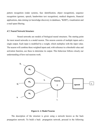 pattern recognition (radar systems, face identification, object recognition), sequence
recognition (gesture, speech, handwritten text recognition), medical diagnosis, financial
applications, data mining (or knowledge discovery in databases, "KDD"), visualization and
e-mail spam filtering.
4.7. Neural Network Structure
Neural networks are models of biological neural structures. The starting point
for most neural networks is a model neuron. This neuron consists of multiple inputs and a
single output. Each input is modified by a weight, which multiplies with the input value.
The neuron will combine these weighted inputs and, with reference to a threshold value and
activation function, use these to determine its output. This behaviour follows closely our
understanding of how real neurons work.
Figure 6: A Model Neuron
The description of the structure is given using a network known as the back
propagation network. To build a back propagation network, proceed in the following
W1j
W2j
Wij
sigmoidX2
Neuron
j
X1
yi
xi
uj
Ti
 