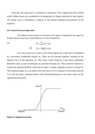 Generally, the input layer is considered a distributor of the signals from the external
world. Hidden layers are considered to be categorizers or feature detectors of such signals.
The output layer is considered a collector of the features detected and producer of the
response.
4.8. Neural Network Operation
The output of each neuron is a function of its inputs. In particular, the output of
the jth neuron in any layer is described by two sets of equations:
(5)
(6)
For every neuron, j, in a layer, each of the i inputs, Xi, to that layer is multiplied
by a previously established weight, wij. These are all summed together, resulting in the
internal value of this operation, Uj. This value is then biased by a previously established
threshold value, tj, and sent through an activation function, Fth. This activation function is
usually the sigmoid function, which has an input to output mapping as shown in Figure 4.
The resulting output, Yj, is an input to the next layer or it is a response of the neural network
if it is the last layer. Neuralyst allows other threshold functions to be used in place of the
sigmoid described here.
Figure 8: Sigmoid Function
 