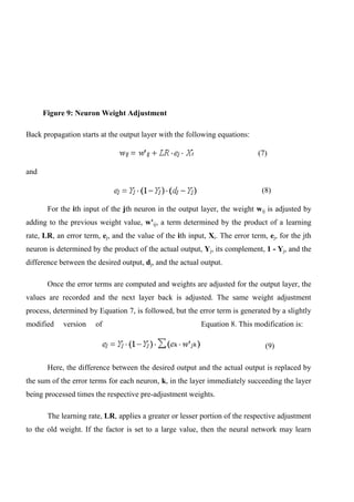 Figure 9: Neuron Weight Adjustment
Back propagation starts at the output layer with the following equations:
(7)
and
(8)
For the ith input of the jth neuron in the output layer, the weight wij is adjusted by
adding to the previous weight value, w'ij, a term determined by the product of a learning
rate, LR, an error term, ej, and the value of the ith input, Xi. The error term, ej, for the jth
neuron is determined by the product of the actual output, Yj, its complement, 1 - Yj, and the
difference between the desired output, dj, and the actual output.
Once the error terms are computed and weights are adjusted for the output layer, the
values are recorded and the next layer back is adjusted. The same weight adjustment
process, determined by Equation 7, is followed, but the error term is generated by a slightly
modified version of Equation 8. This modification is:
(9)
Here, the difference between the desired output and the actual output is replaced by
the sum of the error terms for each neuron, k, in the layer immediately succeeding the layer
being processed times the respective pre-adjustment weights.
The learning rate, LR, applies a greater or lesser portion of the respective adjustment
to the old weight. If the factor is set to a large value, then the neural network may learn
 