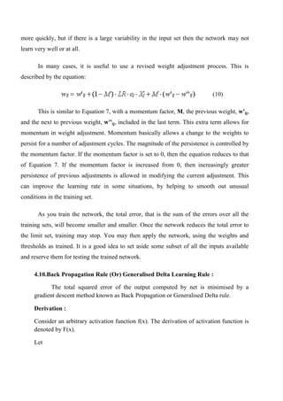 more quickly, but if there is a large variability in the input set then the network may not
learn very well or at all.
In many cases, it is useful to use a revised weight adjustment process. This is
described by the equation:
(10)
This is similar to Equation 7, with a momentum factor, M, the previous weight, w'ij,
and the next to previous weight, w''ij, included in the last term. This extra term allows for
momentum in weight adjustment. Momentum basically allows a change to the weights to
persist for a number of adjustment cycles. The magnitude of the persistence is controlled by
the momentum factor. If the momentum factor is set to 0, then the equation reduces to that
of Equation 7. If the momentum factor is increased from 0, then increasingly greater
persistence of previous adjustments is allowed in modifying the current adjustment. This
can improve the learning rate in some situations, by helping to smooth out unusual
conditions in the training set.
As you train the network, the total error, that is the sum of the errors over all the
training sets, will become smaller and smaller. Once the network reduces the total error to
the limit set, training may stop. You may then apply the network, using the weights and
thresholds as trained. It is a good idea to set aside some subset of all the inputs available
and reserve them for testing the trained network.
4.10.Back Propagation Rule (Or) Generalised Delta Learning Rule :
The total squared error of the output computed by net is minimised by a
gradient descent method known as Back Propagation or Generalised Delta rule.
Derivation :
Consider an arbitrary activation function f(x). The derivation of activation function is
denoted by F(x).
Let
 