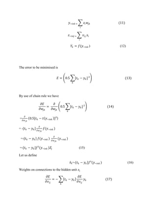 𝑦−𝑖𝑛𝑘 = 𝑧𝑖 𝑤𝑗𝑘
𝑖
(11)
𝑧−𝑖𝑛𝐽 = 𝑣𝑖𝑗 𝑥𝑖
𝑖
𝑌𝑘 = 𝑓(𝑦−𝑖𝑛𝑘 ) (12)
The error to be minimised is
𝐸 = 0.5 [𝑡 𝑘 − 𝑦 𝑘 ]
𝑘
² (13)
By use of chain rule we have
𝜕𝐸
𝜕𝑤𝑗𝑘
=
𝜕
𝜕𝑤𝑗𝑘
0.5 [𝑡 𝑘 − 𝑦 𝑘]
𝑘
² (14)
=
𝜕
𝜕𝑤 𝑗𝑘
0.5[𝑡 𝑘 − 𝑡 𝑦−𝑖𝑛𝑘 ]²
= -[𝑡 𝑘 − 𝑦 𝑘]
𝜕
𝜕𝑤 𝐽𝑘
𝑓(𝑦−𝑖𝑛𝑘 )
=-[𝑡 𝑘 − 𝑦 𝑘] 𝑓(𝑦−𝑖𝑛𝑘 )
𝜕
𝜕𝑤 𝐽𝑘
(𝑦−𝑖𝑛𝑘 )
=-[𝑡 𝑘 − 𝑦 𝑘]𝑓¹(𝑦−𝑖𝑛𝑘 )𝑍𝑗 (15)
Let us define
δk=-[𝑡 𝑘 − 𝑦 𝑘]𝑓¹(𝑦−𝑖𝑛𝑘 ) (16)
Weights on connections to the hidden unit zj
𝜕𝐸
𝜕𝑣𝑖𝑗
= − 𝑡 𝑘 − 𝑦 𝑘
𝜕𝐸
𝜕𝑣𝑖𝑗
𝑦 𝑘
𝑘
(17)
 