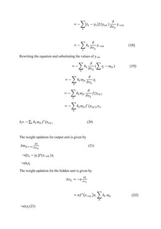 = − 𝑡 𝑘 − 𝑦 𝑘 𝑓(𝑦𝑖𝑛𝑘 )
𝜕
𝜕𝑣𝑖𝑗
𝑦−𝑖𝑛𝑘
𝑘
= − δ 𝑘
𝜕
𝜕𝑣𝑖𝑗
𝑦−𝑖𝑛𝑘
𝑘
(18)
Rewriting the equation and substituting the values of y-ink
= − δ 𝑘
𝜕
𝜕𝑣𝑖𝐽
( 𝑧𝑗 − 𝑤𝐽𝑘 )
𝑘
(19)
= − δ 𝑘 𝑤𝐽𝑘
𝜕
𝜕𝑣𝑖𝐽
𝑧𝐽
𝑘
= − δ 𝑘 𝑤𝐽𝑘
𝜕
𝜕𝑣𝑖𝐽
𝑓(𝑧𝑖𝑛𝐽 )
𝑘
= − δ 𝑘 𝑤𝐽𝑘 𝑓´(𝑧𝑖𝑛𝐽 )( 𝑥𝑖)
𝑘
δj= − δ 𝑘 𝑤𝐽𝑘 𝑓´(𝑧𝑖𝑛𝐽 )𝑘 (20)
The weight updation for output unit is given by
Δwjk=−α
∂E
∂wjk
(21)
=α[𝑡 𝑘 − 𝑦 𝑘 ]f¹(𝑦−𝑖𝑛𝑘 )𝑧𝑗
=αδk 𝑧𝑗
The weight updation for the hidden unit is given by
Δ𝑣𝑖𝑗 = −𝛼
𝜕𝐸
𝜕𝑣𝑖𝑗
= 𝛼𝑓1
𝑧−𝑖𝑛𝑗 𝑥𝑖 𝛿 𝑘
𝑘
𝑤𝑗𝑘 (22)
=αδj 𝑥𝑖(23)
 