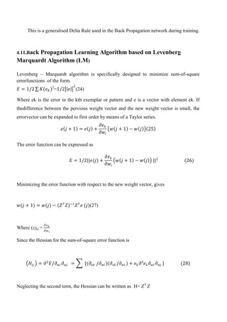 This is a generalised Delta Rule used in the Back Propagation network during training.
4.11.Back Propagation Learning Algorithm based on Levenberg
Marquardt Algorithm (LM)
Levenberg – Marquardt algorithm is specifically designed to minimize sum-of-square
errorfunctions of the form.
𝐸 = 1/2 𝐾(𝑒 𝐾)2
=1/2 𝑒
2
(24)
Where ek is the error in the kth exemplar or pattern and e is a vector with element ek. If
thedifference between the pervious weight vector and the new weight vector is small, the
errorvector can be expanded to first order by means of a Taylor series.
𝑒 𝑗 + 1 = 𝑒 𝑗 +
𝜕𝑒 𝑘
𝜕𝑤𝑖
𝑤 𝑗 + 1 − 𝑤 𝑗 25
The error function can be expressed as
𝐸 = 1/2||𝑒(𝑗) +
𝜕𝑒 𝑘
𝜕𝑤𝑖
𝑤 𝑗 + 1 − 𝑤 𝑗 ||2
(26)
Minimizing the error function with respect to the new weight vector, gives
𝑤(𝑗 + 1) = 𝑤(𝑗) − (𝑍 𝑇
𝑍)−1
𝑍 𝑇
𝑒 (𝑗)(27)
Where (z)ki =
𝜕𝑒 𝑘
𝜕𝑤 𝑖
Since the Hessian for the sum-of-square error function is
𝐻𝑖𝑗 = 𝜕2
𝐸/𝜕 𝑤𝑖 𝜕 𝑤𝑗 = {(𝜕𝑒𝑘 /𝜕 𝑤𝑖 )(𝜕𝑒𝑘 /𝜕 𝑤𝑖 ) + 𝑒 𝑘 𝜕²𝑒 𝑘 𝜕 𝑤𝑖 𝜕 𝑤𝑗 } (28)
Neglecting the second term, the Hessian can be written as H= ZT
Z
 