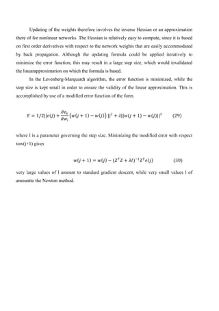 Updating of the weights therefore involves the inverse Hessian or an approximation
there of for nonlinear networks. The Hessian is relatively easy to compute, since it is based
on first order derivatives with respect to the network weights that are easily accommodated
by back propagation. Although the updating formula could be applied iteratively to
minimize the error function, this may result in a large step size, which would invalidated
the linearapproximation on which the formula is based.
In the Levenberg-Marquardt algorithm, the error function is minimized, while the
step size is kept small in order to ensure the validity of the linear approximation. This is
accomplished by use of a modified error function of the form.
𝐸 = 1/2||𝑒(𝑗) +
𝜕𝑒 𝑘
𝜕𝑤𝑖
𝑤 𝑗 + 1 − 𝑤 𝑗 ||2
+ 𝜆||𝑤(𝑗 + 1) − 𝑤(𝑗)||² (29)
where l is a parameter governing the step size. Minimizing the modified error with respect
tow(j+1) gives
𝑤 𝑗 + 1 = 𝑤 𝑗 − (𝑍 𝑇
𝑍 + 𝜆𝐼)−1
𝑍 𝑇
𝑒 𝑗 (30)
very large values of l amount to standard gradient descent, while very small values l of
amountto the Newton method.
 