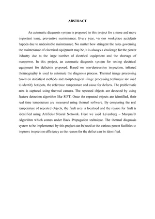ABSTRACT
An automatic diagnosis system is proposed in this project for a more and more
important issue, preventive maintenance. Every year, various workplace accidents
happen due to undesirable maintenance. No matter how stringent the rules governing
the maintenance of electrical equipment may be, it is always a challenge for the power
industry due to the large number of electrical equipment and the shortage of
manpower. In this project, an automatic diagnosis system for testing electrical
equipment for defectsis proposed. Based on non-destructive inspection, infrared
thermography is used to automate the diagnosis process. Thermal image processing
based on statistical methods and morphological image processing technique are used
to identify hotspots, the reference temperature and cause for defects. The problematic
area is captured using thermal camera. The repeated objects are detected by using
feature detection algorithm like SIFT. Once the repeated objects are identified, their
real time temperature are measured using thermal software. By comparing the real
temperature of repeated objects, the fault area is localised and the reason for fault is
identified using Artificial Neural Network. Here we used Levenberg – Marquardt
Algorithm which comes under Back Propagation technique. The thermal diagnosis
system to be implemented by this project can be used at the various power facilities to
improve inspection efficiency as the reason for the defect can be identified.
 