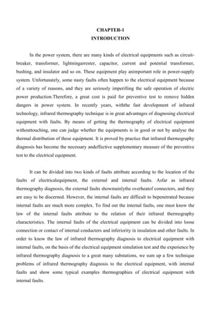 CHAPTER-1
INTRODUCTION
In the power system, there are many kinds of electrical equipments such as circuit-
breaker, transformer, lightningarrester, capacitor, current and potential transformer,
bushing, and insulator and so on. These equipment play animportant role in power-supply
system. Unfortunately, some nasty faults often happen to the electrical equipment because
of a variety of reasons, and they are seriously imperilling the safe operation of electric
power production.Therefore, a great cost is paid for preventive test to remove hidden
dangers in power system. In recently years, withthe fast development of infrared
technology, infrared thermography technique is in great advantages of diagnosing electrical
equipment with faults. By means of getting the thermography of electrical equipment
withouttouching, one can judge whether the equipments is in good or not by analyse the
thermal distribution of these equipment. It is proved by practice that infrared thermography
diagnosis has become the necessary andeffective supplementary measure of the preventive
test to the electrical equipment.
It can be divided into two kinds of faults attribute according to the location of the
faults of electricalequipment, the external and internal faults. Asfar as infrared
thermography diagnosis, the external faults showmainlythe overheatof connectors, and they
are easy to be discerned. However, the internal faults are difficult to bepenetrated because
internal faults are much more complex. To find out the internal faults, one must know the
law of the internal faults attribute to the relation of their infrared thermography
characteristics. The internal faults of the electrical equipment can be divided into loose
connection or contact of internal conductors and inferiority in insulation and other faults. In
order to know the law of infrared thermography diagnosis to electrical equipment with
internal faults, on the basis of the electrical equipment simulation test and the experience by
infrared thermography diagnosis to a great many substations, we sum up a few technique
problems of infrared thermography diagnosis to the electrical equipment, with internal
faults and show some typical examples thermographies of electrical equipment with
internal faults.
 
