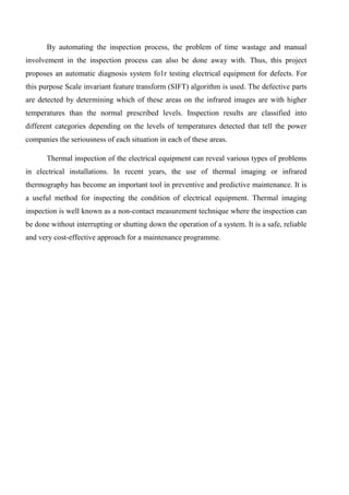 By automating the inspection process, the problem of time wastage and manual
involvement in the inspection process can also be done away with. Thus, this project
proposes an automatic diagnosis system fo1r testing electrical equipment for defects. For
this purpose Scale invariant feature transform (SIFT) algorithm is used. The defective parts
are detected by determining which of these areas on the infrared images are with higher
temperatures than the normal prescribed levels. Inspection results are classified into
different categories depending on the levels of temperatures detected that tell the power
companies the seriousness of each situation in each of these areas.
Thermal inspection of the electrical equipment can reveal various types of problems
in electrical installations. In recent years, the use of thermal imaging or infrared
thermography has become an important tool in preventive and predictive maintenance. It is
a useful method for inspecting the condition of electrical equipment. Thermal imaging
inspection is well known as a non-contact measurement technique where the inspection can
be done without interrupting or shutting down the operation of a system. It is a safe, reliable
and very cost-effective approach for a maintenance programme.
 