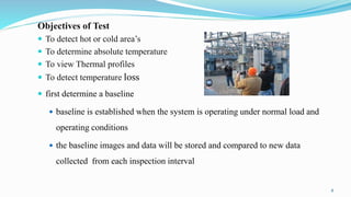 Objectives of Test
 To detect hot or cold area’s
 To determine absolute temperature
 To view Thermal profiles
 To dete...