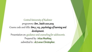 Central University of Kashmir
programme: ibm, batch2021_2023
Course code and tiltle: ibm_c_ 103 , psychology of learning and
development.
Presentation on: guidance and counseling for adolescents.
Prepared by : irtiza Mushtaq
submitted to : dr,t arun Christopher.
 