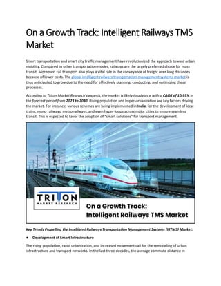 On a Growth Track: Intelligent Railways TMS
Market
Smart transportation and smart city traffic management have revolutionized the approach toward urban
mobility. Compared to other transportation modes, railways are the largely preferred choice for mass
transit. Moreover, rail transport also plays a vital role in the conveyance of freight over long distances
because of lower costs. The global intelligent railways transportation management systems market is
thus anticipated to grow due to the need for effectively planning, conducting, and optimizing these
processes.
According to Triton Market Research’s experts, the market is likely to advance with a CAGR of 10.95% in
the forecast period from 2023 to 2030. Rising population and hyper-urbanization are key factors driving
the market. For instance, various schemes are being implemented in India, for the development of local
trains, mono railways, metro railways, and even hyper-loops across major cities to ensure seamless
transit. This is expected to favor the adoption of “smart solutions” for transport management.
Key Trends Propelling the Intelligent Railways Transportation Management Systems (IRTMS) Market:
● Development of Smart Infrastructure
The rising population, rapid urbanization, and increased movement call for the remodeling of urban
infrastructure and transport networks. In the last three decades, the average commute distance in
 
