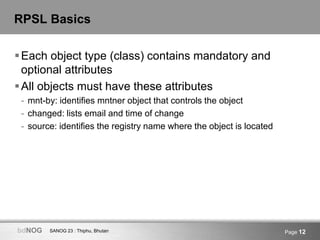 SANOG 23 : Thiphu, BhutanbdNOG Page 12
RPSL Basics
Each object type (class) contains mandatory and
optional attributes
A...