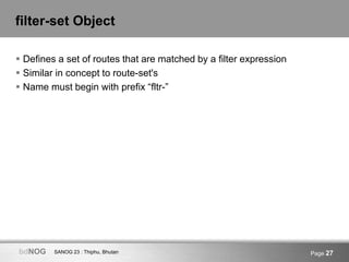 SANOG 23 : Thiphu, BhutanbdNOG Page 27
filter-set Object
 Defines a set of routes that are matched by a filter expression...