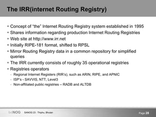 SANOG 23 : Thiphu, BhutanbdNOG Page 28
The IRR(internet Routing Registry)
 Concept of “the” Internet Routing Registry sys...