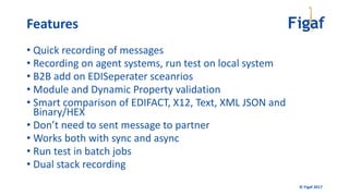 © Figaf 2017
• Quick recording of messages
• Recording on agent systems, run test on local system
• B2B add on EDISeperater sceanrios
• Module and Dynamic Property validation
• Smart comparison of EDIFACT, X12, Text, XML JSON and
Binary/HEX
• Don’t need to sent message to partner
• Works both with sync and async
• Run test in batch jobs
• Dual stack recording
Features
 