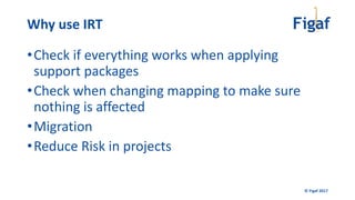 © Figaf 2017
•Check if everything works when applying
support packages
•Check when changing mapping to make sure
nothing is affected
•Migration
•Reduce Risk in projects
Why use IRT
 