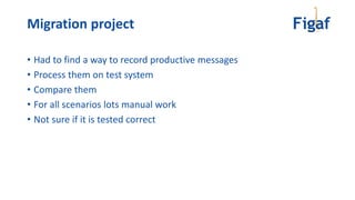 Migration project
• Had to find a way to record productive messages
• Process them on test system
• Compare them
• For all scenarios lots manual work
• Not sure if it is tested correct
 
