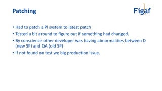 Patching
• Had to patch a PI system to latest patch
• Tested a bit around to figure out if something had changed.
• By conscience other developer was having abnormalities between D
(new SP) and QA (old SP)
• If not found on test we big production issue.
 