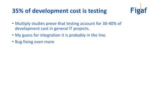35% of development cost is testing
• Multiply studies prove that testing account for 30-40% of
development cost in general IT projects.
• My guess for integration it is probably in the line.
• Bug fixing even more
 