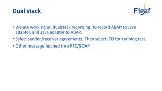 Dual stack
• We are working on dualstack recording. To record ABAP to Java
adapter, and Java adapter to ABAP.
• Select sender/receiver agreements. Then select ICO for running test.
• Other message fetched thru RFC/SOAP
 
