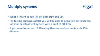 Multiply systems
• What if I want to run IRT on both DEV and QA
• For testing purposes of IRT you will be able to get a free extra license
for your development system with a limit of 50 ICOs.
• If you want to perform full testing then second system is with 50%
discount.
 