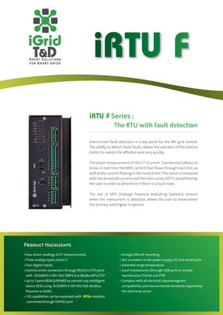 iRTU F
                                           iRTU F Series :
                                                          The RTU with fault detection

                                           Overcurrent fault detection is a key point for the MV grid control.
                                           The ability to detect these faults allows the operator of the Control
                                           Center to isolate the aﬀected area very quickly.

                                           The direct measurement of the CT (Current Transformer) allows to
                                           know, in real time, the RMS current that ﬂows through each line, as
                                           well as the current ﬂowing in the neutral line. This value is compared
                                           with the threshold current and the time curves (IDTF) predeﬁned by
                                           the user in order to determine if there is a fault state.

                                           The use of VPIS (Voltage Presence Indicating Systems) sensors
                                           when the overcurrent is detected, allows the user to know when
                                           the primary switchgear is opened.




Product Highlights
Four direct readings of CT measurements
Three analog inputs, direct V                                  3kV insulation in the power supply, I/O and serial ports.
Four digital inputs
Control center connection through RS232 or ETH ports
with IEC60870-5-101/-104, DNP3.0 or ModbusRTU/TCP              maintenance (Telnet and FTP)
Up to 3 ports (RS422/RS485) to connect any intelligent
device (IED) using IEC60870-5-101/102/104, Modbus,             compatibility and environmental standards required by
Procome or DLMS.                                               the electricity sector
I/O capabilities can be expanded with iRTUe modules
connected through EXP422 port
 