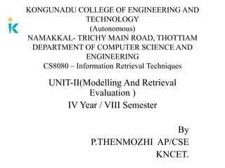 UNIT-II(Modelling And Retrieval
Evaluation )
IV Year / VIII Semester
By
P.THENMOZHI AP/CSE
KNCET.
KONGUNADU COLLEGE OF ENGINEERING AND
TECHNOLOGY
(Autonomous)
NAMAKKAL- TRICHY MAIN ROAD, THOTTIAM
DEPARTMENT OF COMPUTER SCIENCE AND
ENGINEERING
CS8080 – Information Retrieval Techniques
 