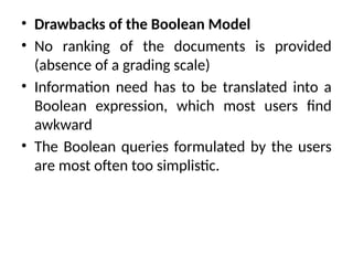 • Drawbacks of the Boolean Model
• No ranking of the documents is provided
(absence of a grading scale)
• Information need has to be translated into a
Boolean expression, which most users find
awkward
• The Boolean queries formulated by the users
are most often too simplistic.
 