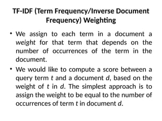 TF-IDF (Term Frequency/Inverse Document
Frequency) Weighting
• We assign to each term in a document a
weight for that term that depends on the
number of occurrences of the term in the
document.
• We would like to compute a score between a
query term t and a document d, based on the
weight of t in d. The simplest approach is to
assign the weight to be equal to the number of
occurrences of term t in document d.
 