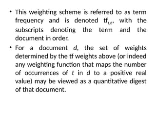 • This weighting scheme is referred to as term
frequency and is denoted tft,d, with the
subscripts denoting the term and the
document in order.
• For a document d, the set of weights
determined by the tf weights above (or indeed
any weighting function that maps the number
of occurrences of t in d to a positive real
value) may be viewed as a quantitative digest
of that document.
 