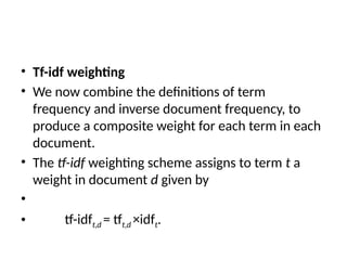 • Tf-idf weighting
• We now combine the definitions of term
frequency and inverse document frequency, to
produce a composite weight for each term in each
document.
• The tf-idf weighting scheme assigns to term t a
weight in document d given by
•
• tf-idft,d = tft,d ×idft.
 