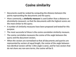 Cosine similarity
• Documents could be ranked by computing the distance between the
points representing the documents and the query.
• More commonly, a similarity measure is used (rather than a distance or
dissimilarity measure), so that the documents with the highest scores are
the most similar to the query.
• A number of similarity measures have been proposed and tested for this
purpose.
• The most successful of these is the cosine correlation similarity measure.
• The cosine correlation measures the cosine of the angle between the
query and the document vectors.
• When the vectors are normalized so that all documents and queries are
represented by vectors of equal length, the cosine of the angle between
two identical vectors will be 1 (the angle is zero), and for two vectors that
do not share any non-zero terms, the cosine will be 0.
 