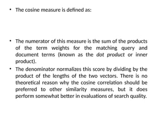 • The cosine measure is defined as:
• The numerator of this measure is the sum of the products
of the term weights for the matching query and
document terms (known as the dot product or inner
product).
• The denominator normalizes this score by dividing by the
product of the lengths of the two vectors. There is no
theoretical reason why the cosine correlation should be
preferred to other similarity measures, but it does
perform somewhat better in evaluations of search quality.
 