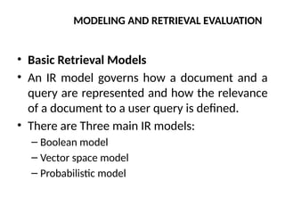 MODELING AND RETRIEVAL EVALUATION
• Basic Retrieval Models
• An IR model governs how a document and a
query are represented and how the relevance
of a document to a user query is defined.
• There are Three main IR models:
– Boolean model
– Vector space model
– Probabilistic model
 