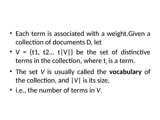 • Each term is associated with a weight.Given a
collection of documents D, let
• V = {t1, t2... t|V|} be the set of distinctive
terms in the collection, where ti is a term.
• The set V is usually called the vocabulary of
the collection, and |V| is its size,
• i.e., the number of terms in V.
 