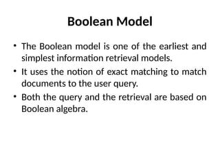 Boolean Model
• The Boolean model is one of the earliest and
simplest information retrieval models.
• It uses the notion of exact matching to match
documents to the user query.
• Both the query and the retrieval are based on
Boolean algebra.
 